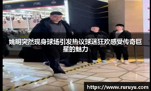 姚明突然现身球场引发热议球迷狂欢感受传奇巨星的魅力