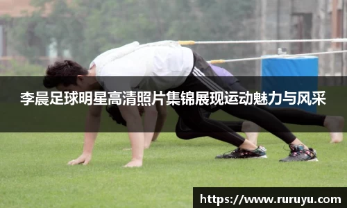 李晨足球明星高清照片集锦展现运动魅力与风采