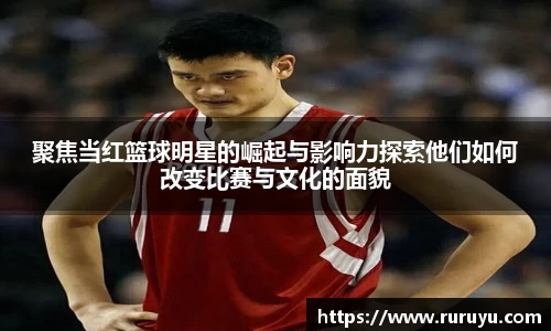 聚焦当红篮球明星的崛起与影响力探索他们如何改变比赛与文化的面貌